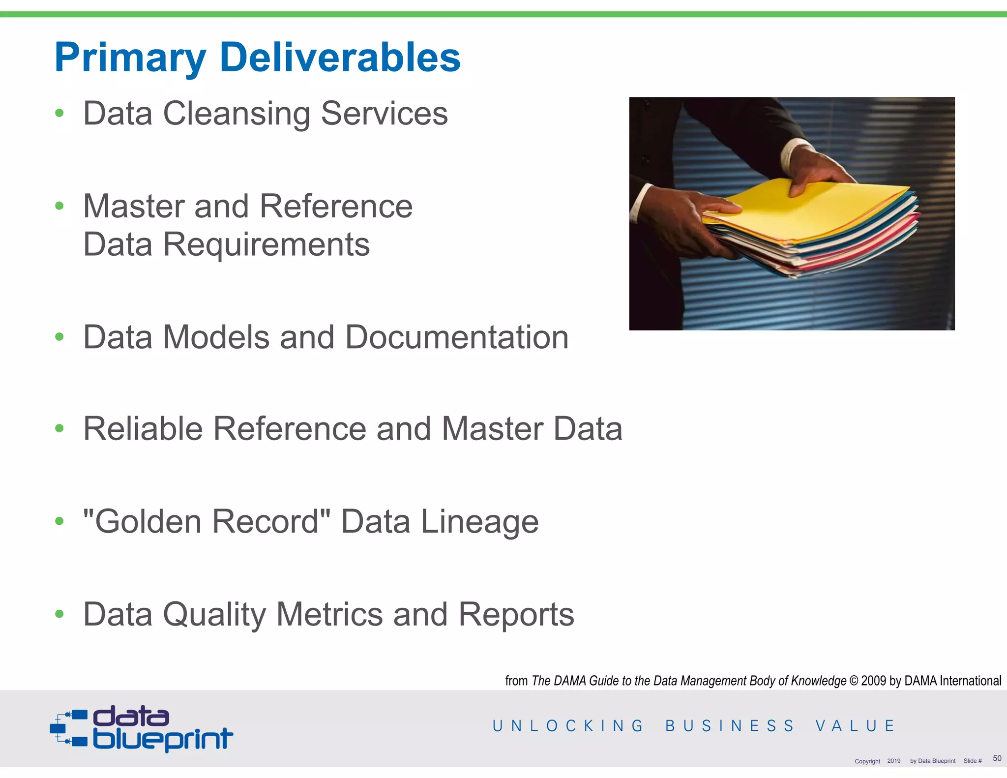 Primary Deliverables
• Data Cleansing Services
• Master and Reference  
Data Requirements
• Data Models and Documentation
• Reliable Reference and Master Data
• "Golden Record" Data Lineage
• Data Quality Metrics and Reports
!50Copyright 2019 by Data Blueprint Slide #
from The DAMA Guide to the Data Management Body of Knowledge © 2009 by DAMA International
 