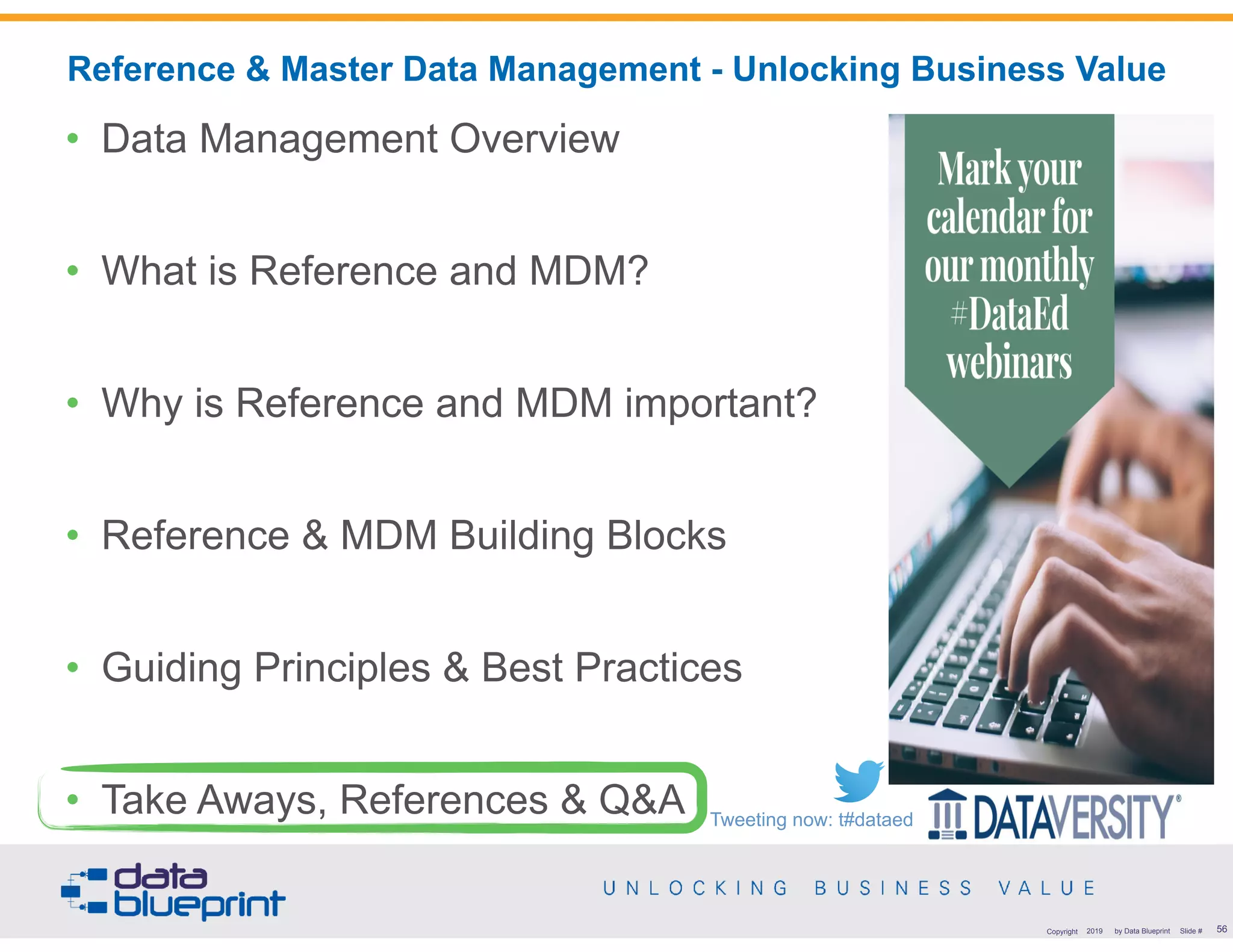 !56Copyright 2019 by Data Blueprint Slide #
• Data Management Overview
• What is Reference and MDM?
• Why is Reference and MDM important?
• Reference & MDM Building Blocks
• Guiding Principles & Best Practices
• Take Aways, References & Q&A
Reference & Master Data Management - Unlocking Business Value
Tweeting now: t#dataed
 