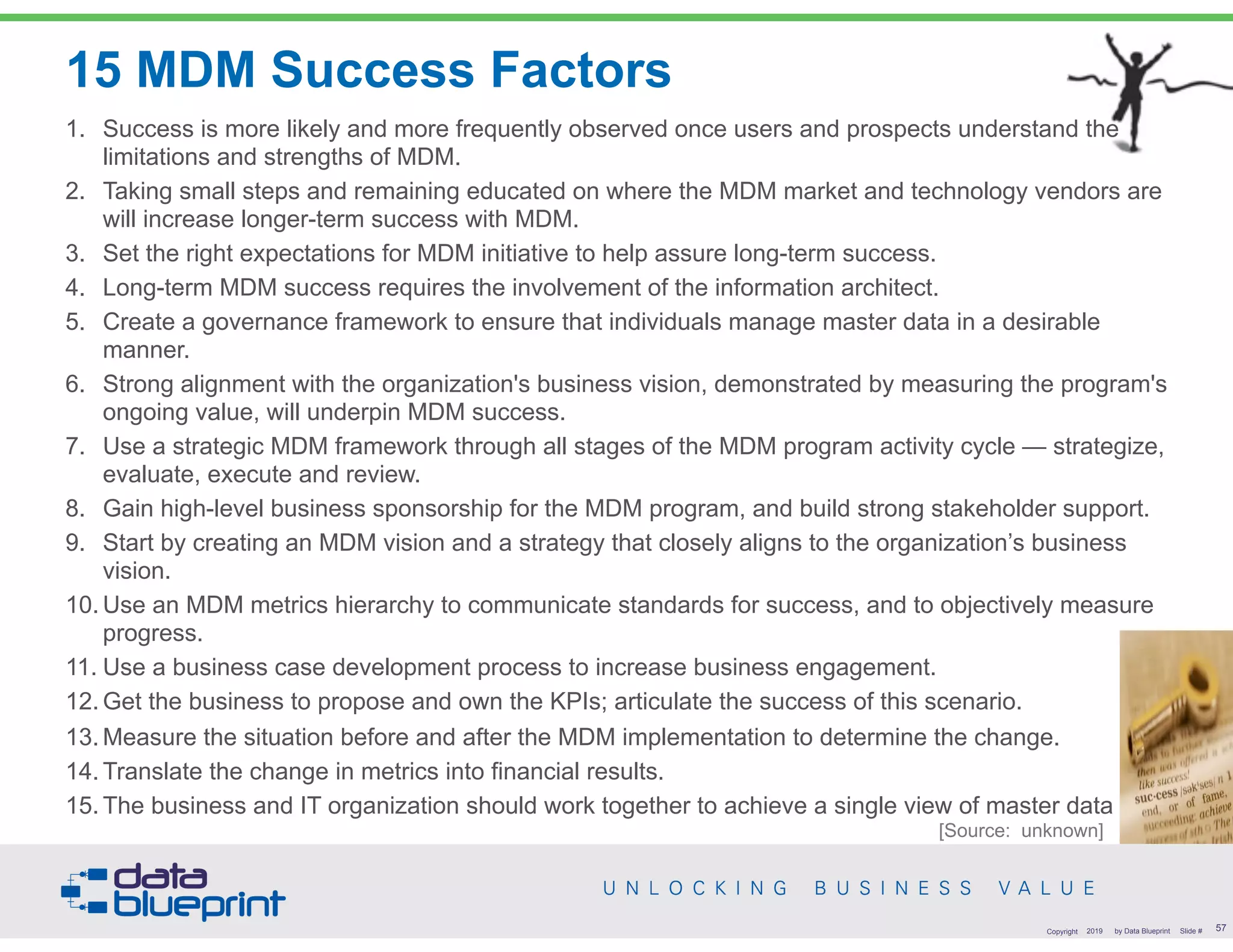 1. Success is more likely and more frequently observed once users and prospects understand the
limitations and strengths of MDM.
2. Taking small steps and remaining educated on where the MDM market and technology vendors are
will increase longer-term success with MDM.
3. Set the right expectations for MDM initiative to help assure long-term success.
4. Long-term MDM success requires the involvement of the information architect.
5. Create a governance framework to ensure that individuals manage master data in a desirable
manner.
6. Strong alignment with the organization's business vision, demonstrated by measuring the program's
ongoing value, will underpin MDM success.
7. Use a strategic MDM framework through all stages of the MDM program activity cycle — strategize,
evaluate, execute and review.
8. Gain high-level business sponsorship for the MDM program, and build strong stakeholder support.
9. Start by creating an MDM vision and a strategy that closely aligns to the organization’s business
vision.
10. Use an MDM metrics hierarchy to communicate standards for success, and to objectively measure
progress.
11. Use a business case development process to increase business engagement.
12. Get the business to propose and own the KPIs; articulate the success of this scenario.
13. Measure the situation before and after the MDM implementation to determine the change.
14. Translate the change in metrics into financial results.
15. The business and IT organization should work together to achieve a single view of master data
1. Success is more likely and more frequently observed once users and prospects understand the
limitations and strengths of MDM.
2. Taking small steps and remaining educated on where the MDM market and technology vendors are
will increase longer-term success with MDM.
3. Set the right expectations for MDM initiative to help assure long-term success.
4. Long-term MDM success requires the involvement of the information architect.
5. Create a governance framework to ensure that individuals manage master data in a desirable
manner.
6. Strong alignment with the organization's business vision, demonstrated by measuring the program's
ongoing value, will underpin MDM success.
7. Use a strategic MDM framework through all stages of the MDM program activity cycle — strategize,
evaluate, execute and review.
8. Gain high-level business sponsorship for the MDM program, and build strong stakeholder support.
9. Start by creating an MDM vision and a strategy that closely aligns to the organization’s business
vision.
10. Use an MDM metrics hierarchy to communicate standards for success, and to objectively measure
progress.
11. Use a business case development process to increase business engagement.
12. Get the business to propose and own the KPIs; articulate the success of this scenario.
13. Measure the situation before and after the MDM implementation to determine the change.
14. Translate the change in metrics into financial results.
15. The business and IT organization should work together to achieve a single view of master data
15 MDM Success Factors
!57Copyright 2019 by Data Blueprint Slide #
[Source: unknown]
 