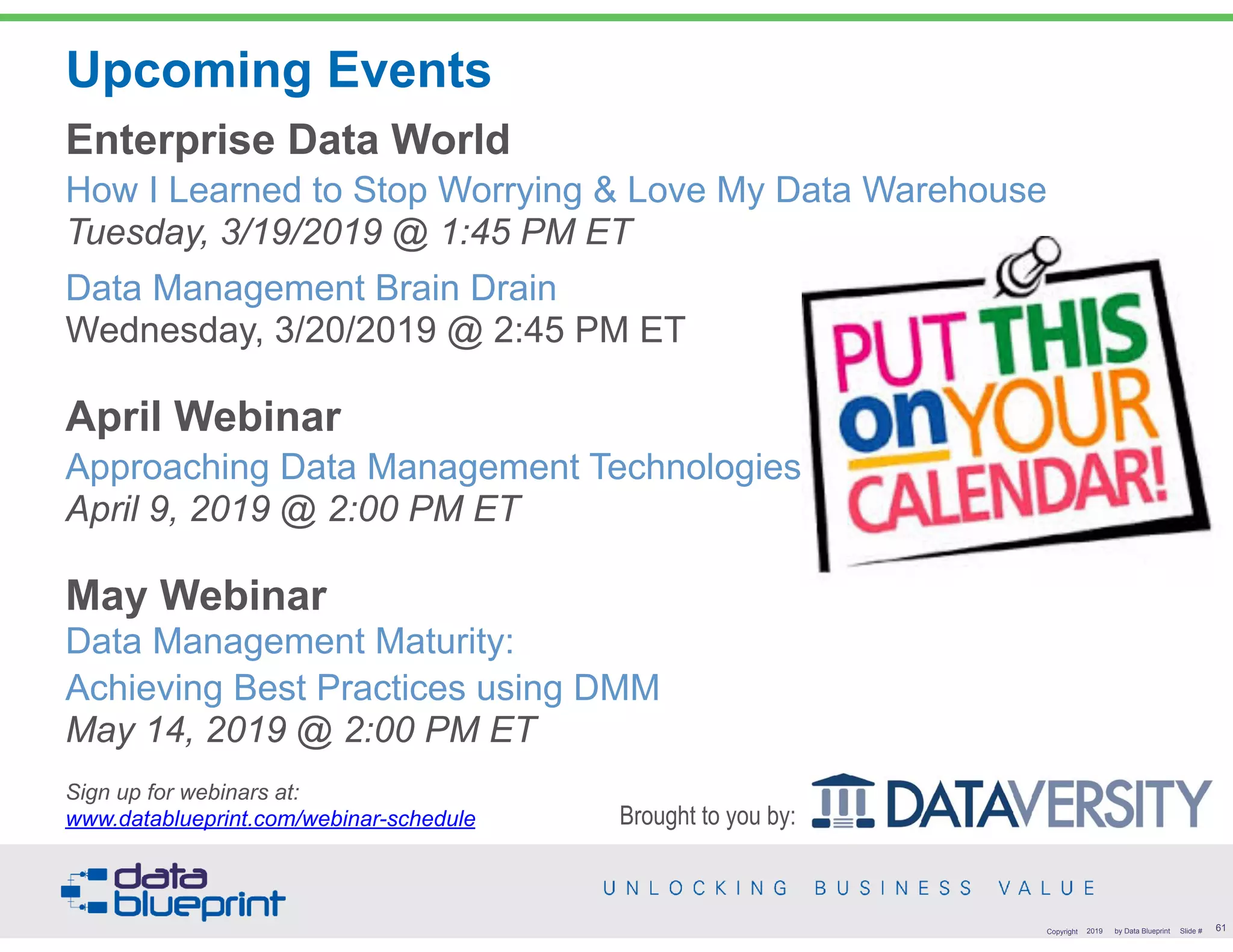 Upcoming Events
Enterprise Data World 
How I Learned to Stop Worrying & Love My Data Warehouse 
Tuesday, 3/19/2019 @ 1:45 PM ET
Data Management Brain Drain 
Wednesday, 3/20/2019 @ 2:45 PM ET
April Webinar 
Approaching Data Management Technologies 
April 9, 2019 @ 2:00 PM ET
May Webinar 
Data Management Maturity:  
Achieving Best Practices using DMM 
May 14, 2019 @ 2:00 PM ET
 
Sign up for webinars at:  
www.datablueprint.com/webinar-schedule
!61Copyright 2019 by Data Blueprint Slide #
Brought to you by:
 