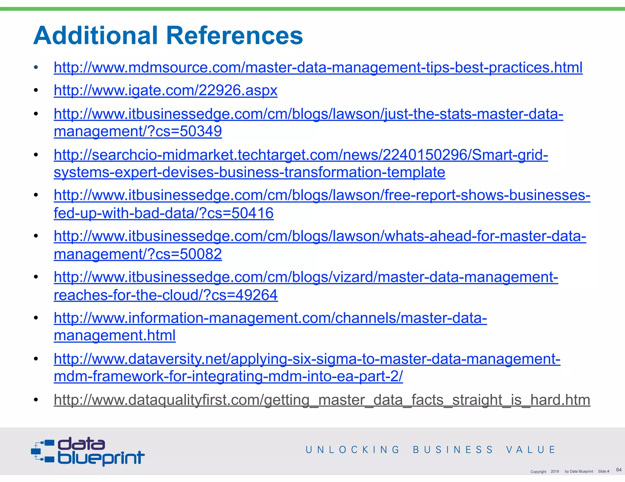 Additional References
• http://www.mdmsource.com/master-data-management-tips-best-practices.html
• http://www.igate.com/22926.aspx
• http://www.itbusinessedge.com/cm/blogs/lawson/just-the-stats-master-data-
management/?cs=50349
• http://searchcio-midmarket.techtarget.com/news/2240150296/Smart-grid-
systems-expert-devises-business-transformation-template
• http://www.itbusinessedge.com/cm/blogs/lawson/free-report-shows-businesses-
fed-up-with-bad-data/?cs=50416
• http://www.itbusinessedge.com/cm/blogs/lawson/whats-ahead-for-master-data-
management/?cs=50082
• http://www.itbusinessedge.com/cm/blogs/vizard/master-data-management-
reaches-for-the-cloud/?cs=49264
• http://www.information-management.com/channels/master-data-
management.html
• http://www.dataversity.net/applying-six-sigma-to-master-data-management-
mdm-framework-for-integrating-mdm-into-ea-part-2/
• http://www.dataqualityfirst.com/getting_master_data_facts_straight_is_hard.htm
!64Copyright 2019 by Data Blueprint Slide #
 