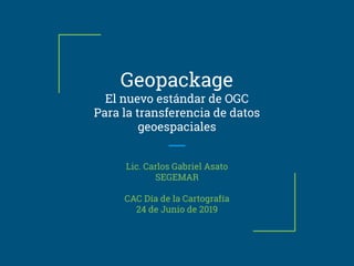 Geopackage
El nuevo estándar de OGC
Para la transferencia de datos
geoespaciales
Lic. Carlos Gabriel Asato
SEGEMAR
CAC Día de la Cartografía
24 de Junio de 2019
 