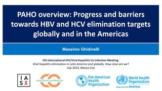 PAHO overview: Progress and barriers
towards HBV and HCV elimination targets
globally and in the Americas
Massimo Ghidinelli
5th International HIV/Viral Hepatitis Co-Infection Meeting:
Viral hepatitis elimination in Latin America and globally: How close are we?
July 2019, Mexico City
 