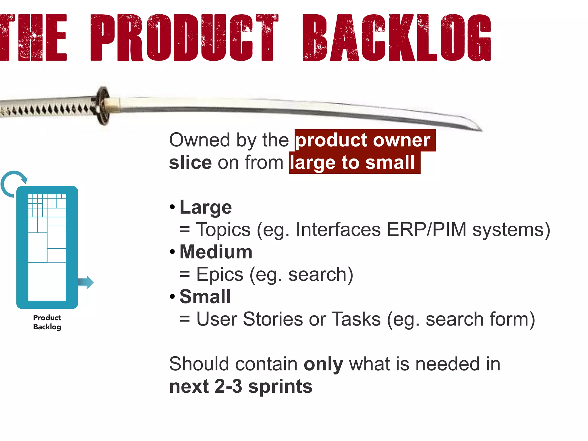 The product backlog
Owned by the product owner
slice on from large to small
• Large  
= Topics (eg. Interfaces ERP/PIM systems)
• Medium  
= Epics (eg. search)
• Small  
= User Stories or Tasks (eg. search form)
Should contain only what is needed in  
next 2-3 sprints
 
