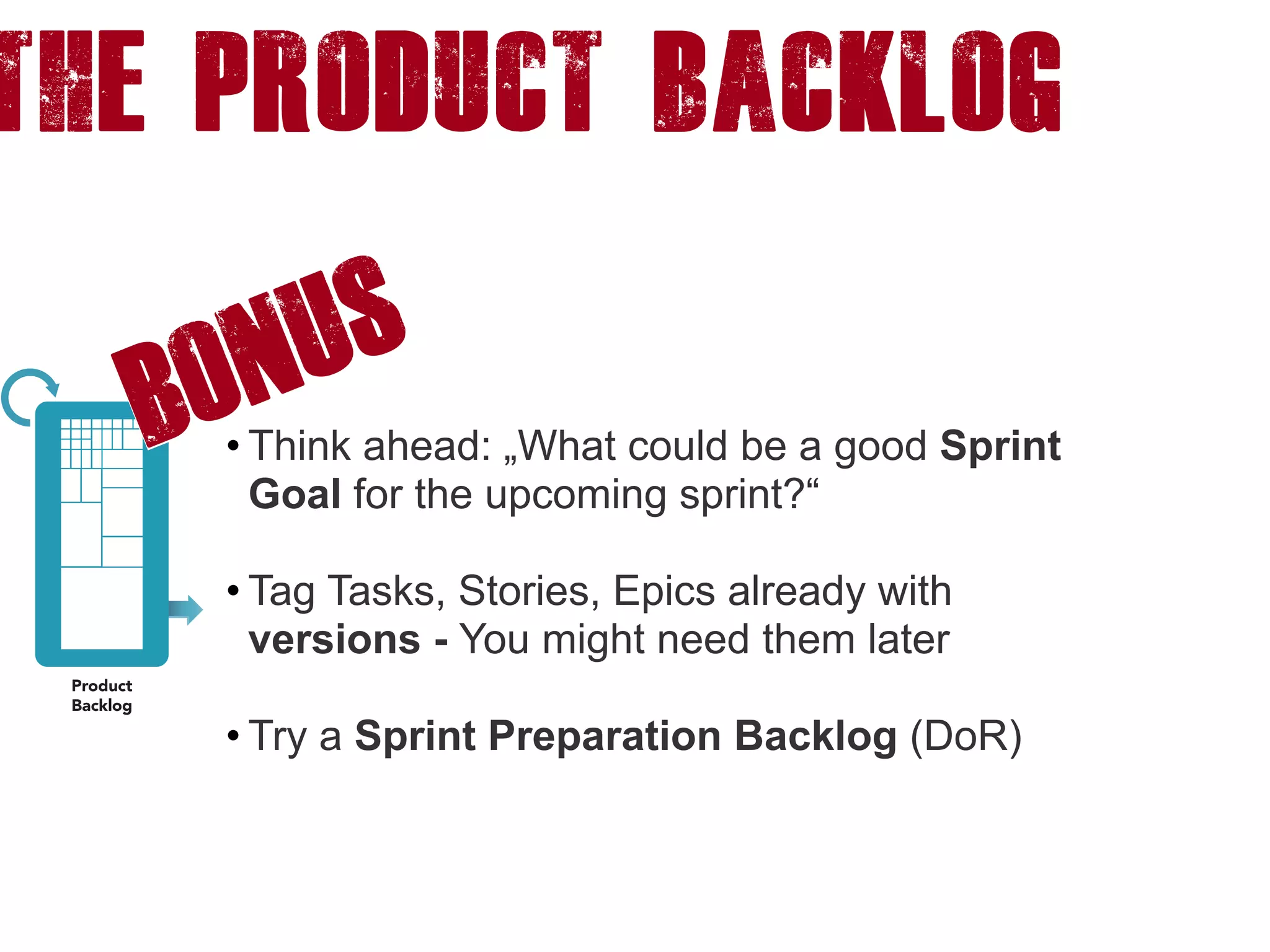 The product backlog
• Think ahead: „What could be a good Sprint
Goal for the upcoming sprint?“ 
• Tag Tasks, Stories, Epics already with
versions - You might need them later 
• Try a Sprint Preparation Backlog (DoR)
BONUS
 