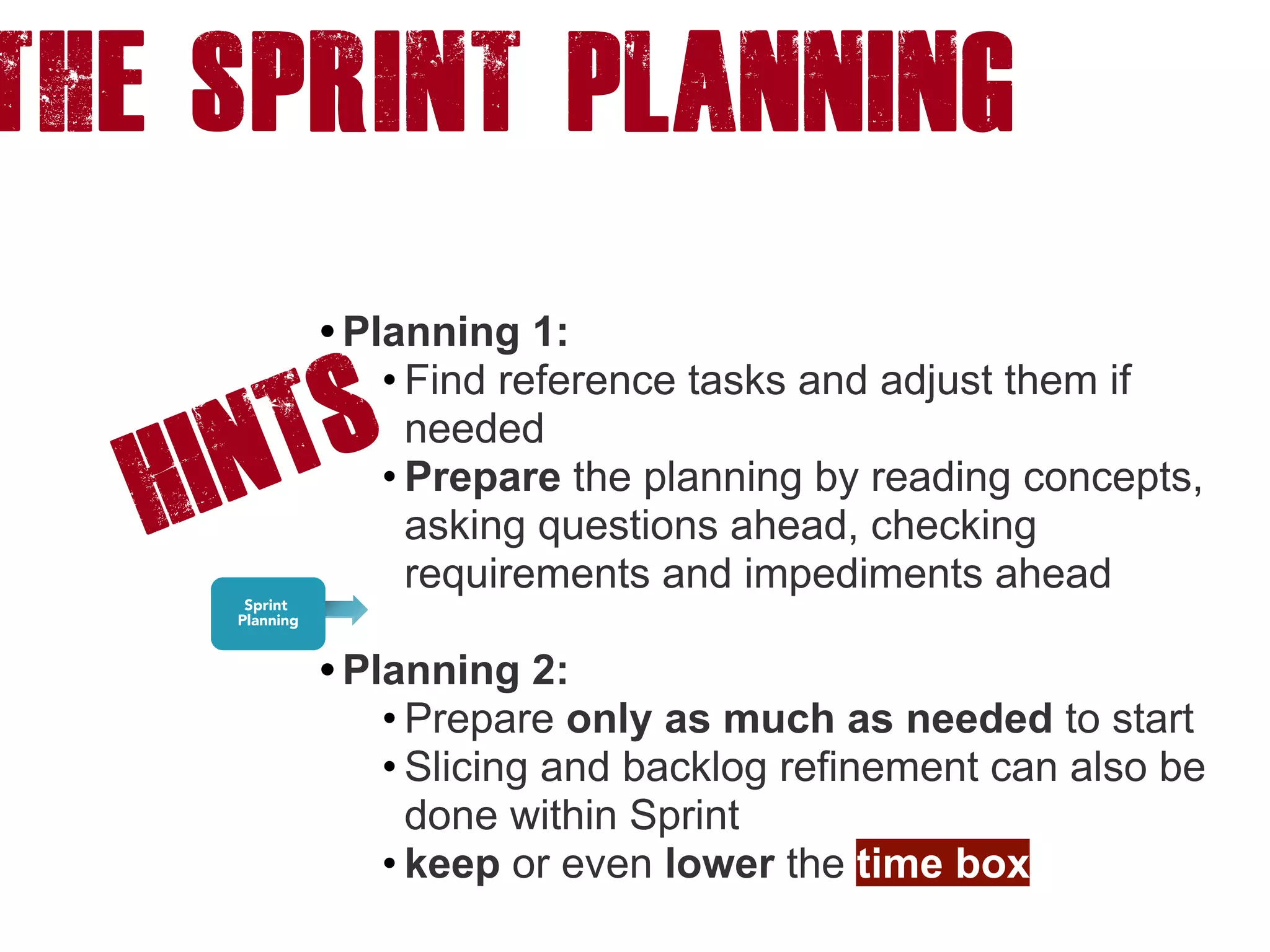 The Sprint PLANNING
HINTS
• Planning 1:
• Find reference tasks and adjust them if
needed
• Prepare the planning by reading concepts,
asking questions ahead, checking
requirements and impediments ahead 
• Planning 2:
• Prepare only as much as needed to start
• Slicing and backlog refinement can also be
done within Sprint
• keep or even lower the time box
 