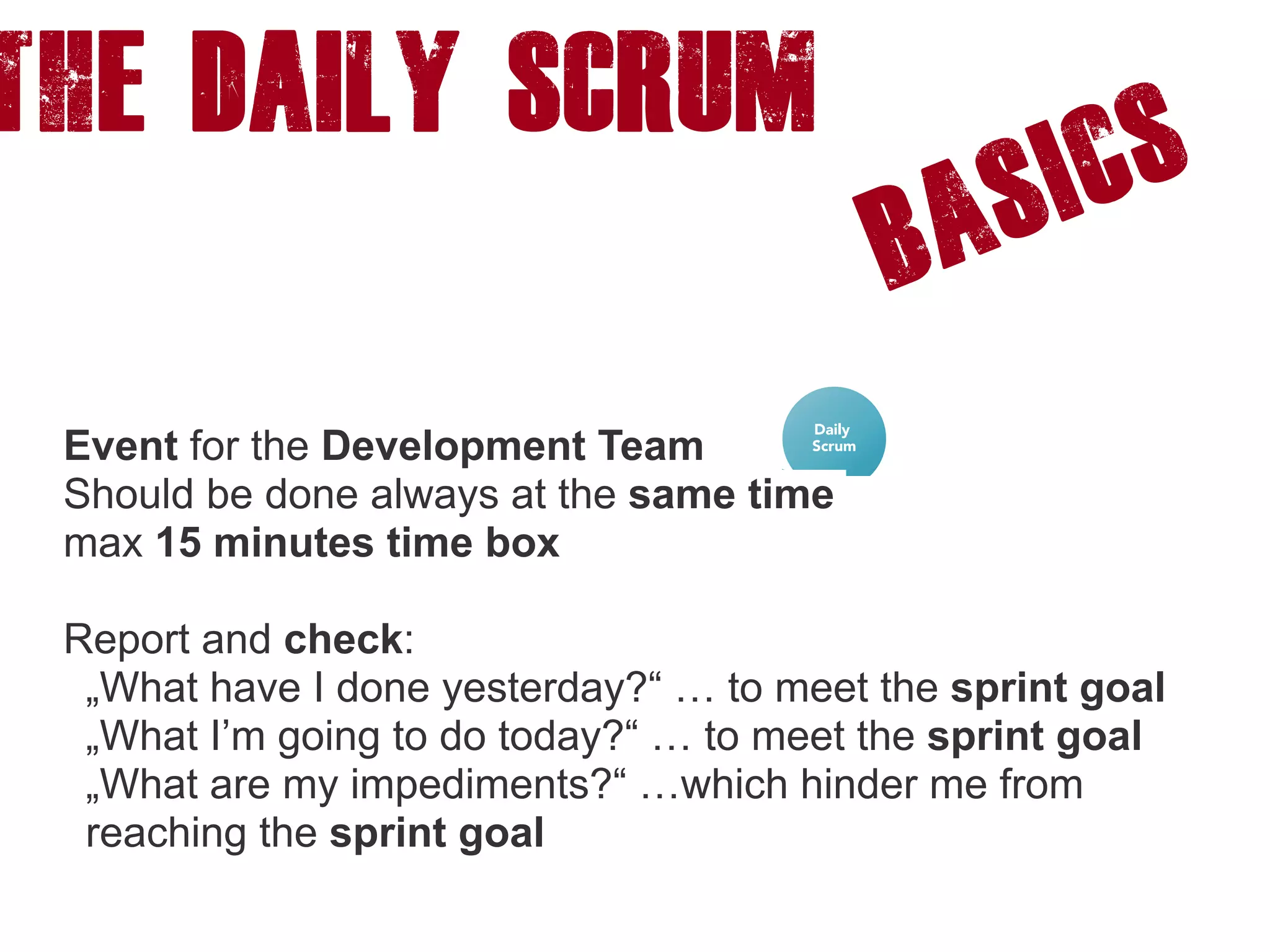 The DAILY SCRUM
Basics
Event for the Development Team
Should be done always at the same time
max 15 minutes time box
Report and check:
„What have I done yesterday?“ … to meet the sprint goal
„What I’m going to do today?“ … to meet the sprint goal
„What are my impediments?“ …which hinder me from
reaching the sprint goal
 