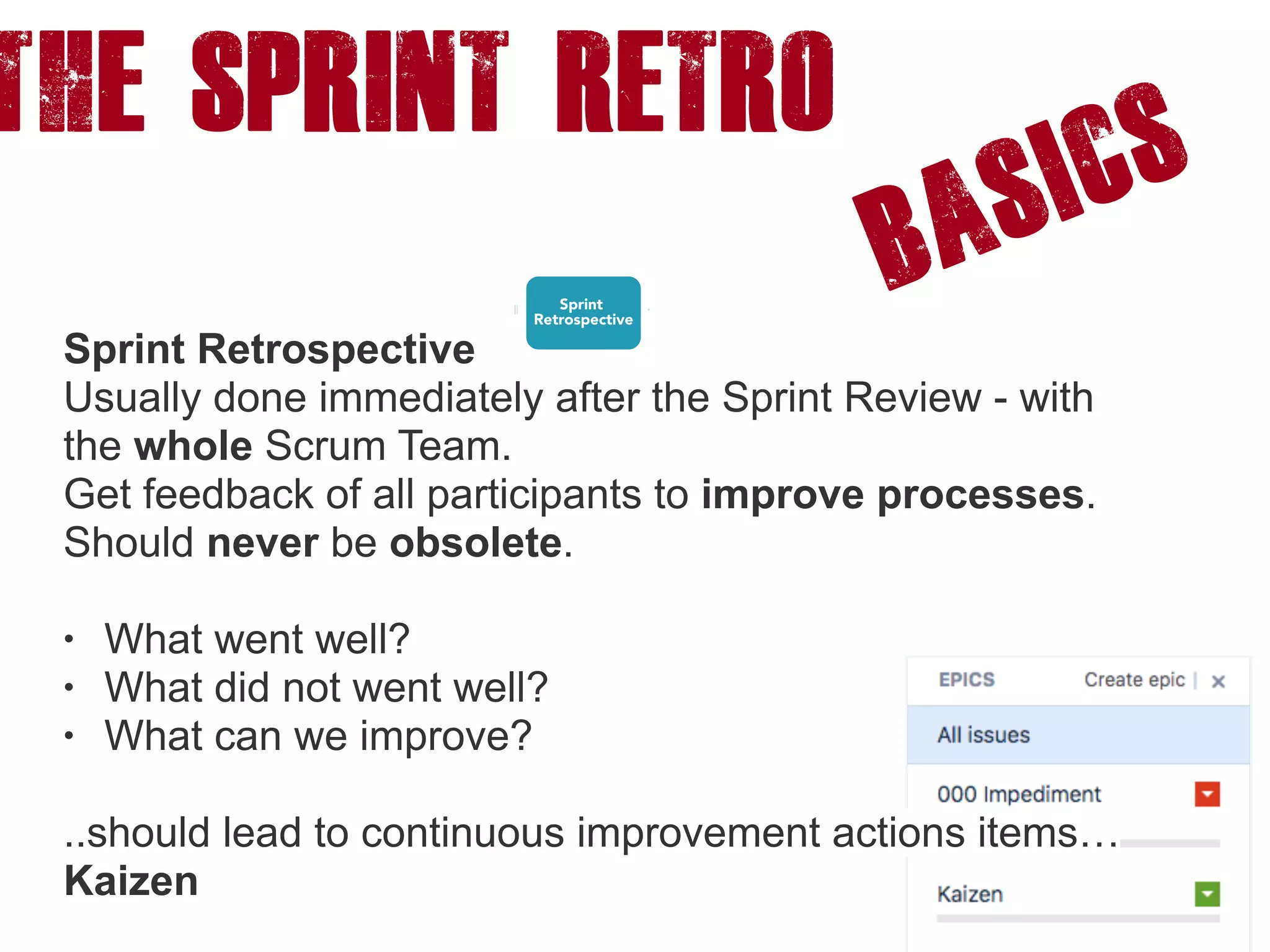 The SPRINT RETRO
Basics
Sprint Retrospective
Usually done immediately after the Sprint Review - with
the whole Scrum Team.
Get feedback of all participants to improve processes.
Should never be obsolete.
• What went well?
• What did not went well?
• What can we improve?
..should lead to continuous improvement actions items…
Kaizen
 