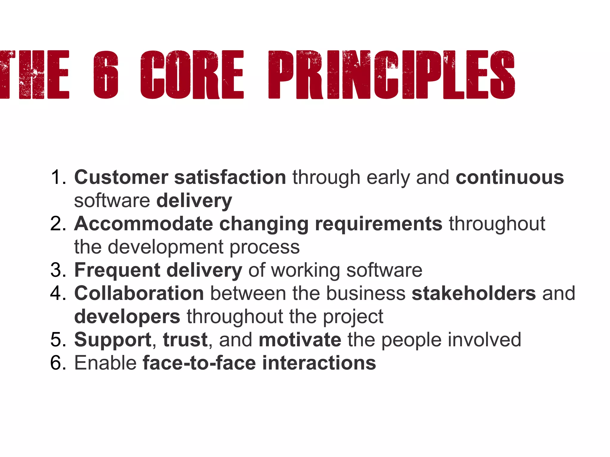 The 6 CORE princiPLES
1. Customer satisfaction through early and continuous
software delivery
2. Accommodate changing requirements throughout
the development process
3. Frequent delivery of working software
4. Collaboration between the business stakeholders and
developers throughout the project
5. Support, trust, and motivate the people involved
6. Enable face-to-face interactions
 