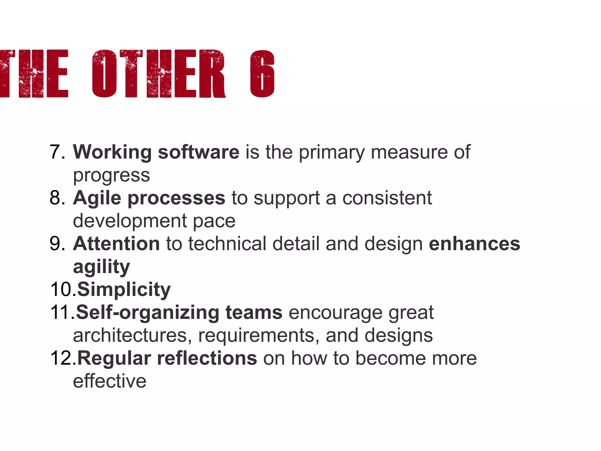 The other 6
7. Working software is the primary measure of
progress
8. Agile processes to support a consistent
development pace
9. Attention to technical detail and design enhances
agility
10.Simplicity
11.Self-organizing teams encourage great
architectures, requirements, and designs
12.Regular reflections on how to become more
effective
 