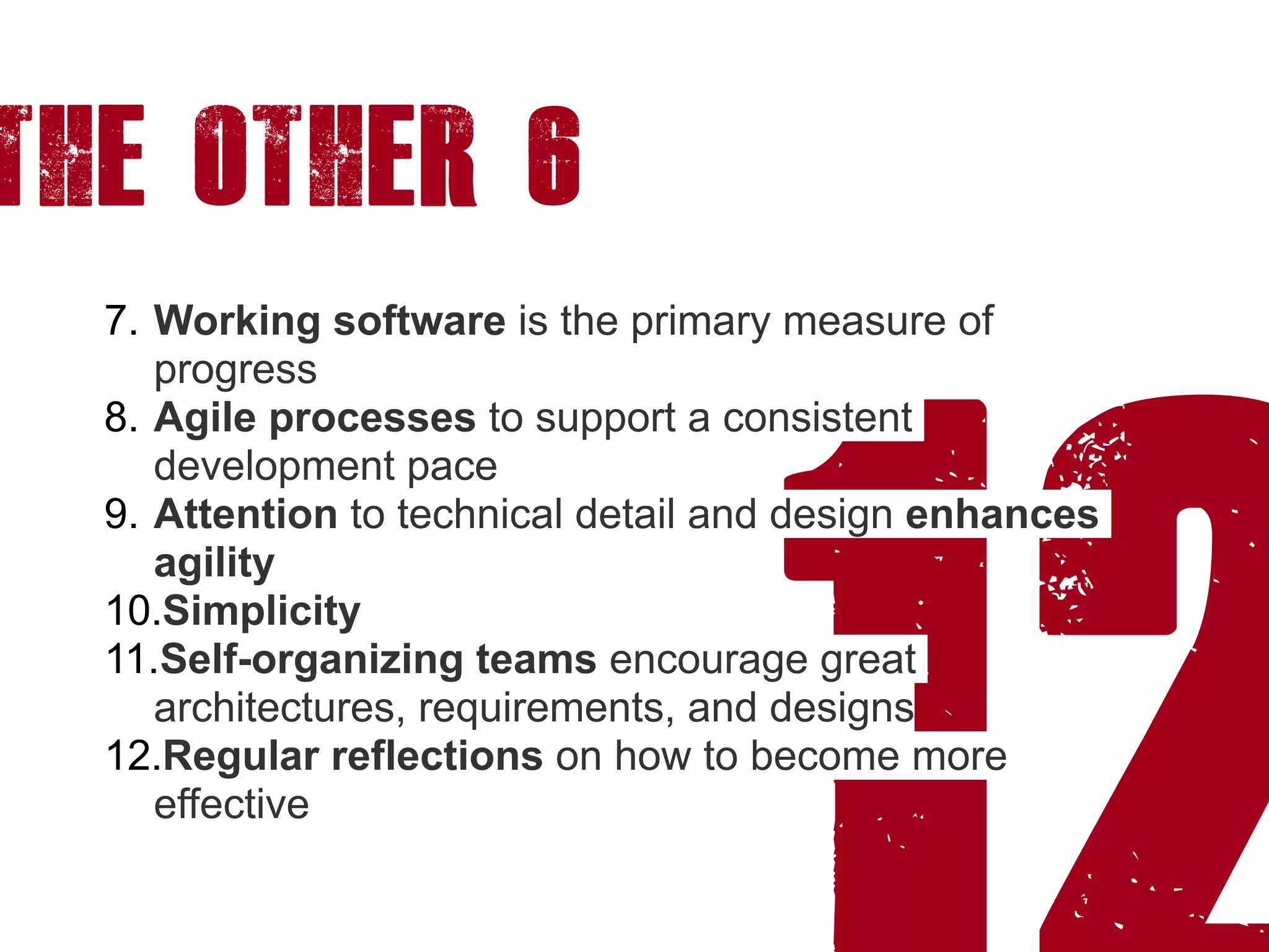 12
7. Working software is the primary measure of
progress
8. Agile processes to support a consistent
development pace
9. Attention to technical detail and design enhances
agility
10.Simplicity
11.Self-organizing teams encourage great
architectures, requirements, and designs
12.Regular reflections on how to become more
effective
The other 6
 