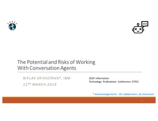The	Potential	and	Risks	of	Working	
With	Conversation	Agents
BIPLAV	SRIVASTAVA*,	IBM
22ND MARCH	2019
1
*	Acknowledgements:	 All	collaborators	 of	cited	work
2019	Information
Technology	 Professional	 Conference	 (ITPC)
 