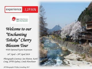 Welcome to our
“Enchanting
Tohoku” Cherry
Blossom Tour
With Optional Kyoto Extension
16th April – 29th April 2019
Photographs Courtesy: Jan Hutton, Keith
Craig, JNTO Sydney, Linda Hanzbauer
All Photographs ©Kiku Consulting 2017
 