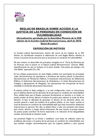 1
REGLAS DE BRASILIA SOBRE ACCESO A LA
JUSTICIA DE LAS PERSONAS EN CONDICIÓN DE
VULNERABILIDAD
(Actualización aprobada por la Asamblea Plenaria de la XIX
edición de la Cumbre Judicial Iberoamericana, abril de 2018,
Quito-Ecuador)
EXPOSICIÓN DE MOTIVOS
La Cumbre Judicial Iberoamericana, dentro del marco de los trabajos de su XIV
edición, ha considerado necesaria la elaboración de unas Reglas Básicas relativas al
acceso a la justicia de las personas que se encuentran en condición de vulnerabilidad.
De esta manera, se desarrollan los principios recogidos en la “Carta de Derechos de
las Personas ante la Justicia en el Espacio Judicial Iberoamericano” (Cancún 2002),
específicamente los que se incluyen en la parte titulada “Una justicia que protege a los
más débiles” (apartados 23 a 34).
En los trabajos preparatorios de estas Reglas también han participado las principales
redes iberoamericanas de operadores y servidores del sistema judicial: la Asociación
Iberoamericana de Ministerios Públicos, la Asociación Interamericana de Defensorías
Públicas, la Federación Iberoamericana de Ombudsman y la Unión Iberoamericana de
Colegios y Agrupaciones de Abogados. Sus aportaciones han enriquecido de forma
indudable el contenido del presente documento.
El sistema judicial se debe configurar, y se está configurando, como un instrumento
para la defensa efectiva de los derechos de las personas en condición de vulnerabilidad.
Poca utilidad tiene que el Estado reconozca formalmente un derecho si su titular no
puede acceder de forma efectiva al sistema de justicia para obtener la tutela de dicho
derecho. Si bien la dificultad de garantizar la eficacia de los derechos afecta con
carácter general a todos los ámbitos de la política pública, es aún mayor cuando se
trata de personas en condición de vulnerabilidad dado que éstas encuentran obstáculos
mayores para su ejercicio. Por ello, se deberá llevar a cabo una actuación más intensa
para vencer, eliminar o mitigar dichas limitaciones. De esta manera, el propio sistema
de justicia puede contribuir de forma importante a la reducción de las desigualdades
sociales, favoreciendo la cohesión social.
Las presentes Reglas no se limitan a establecer unas bases de reflexión sobre los
problemas del acceso a la justicia de las personas en condición de vulnerabilidad, sino
que también recogen recomendaciones para los órganos públicos y para quienes
 