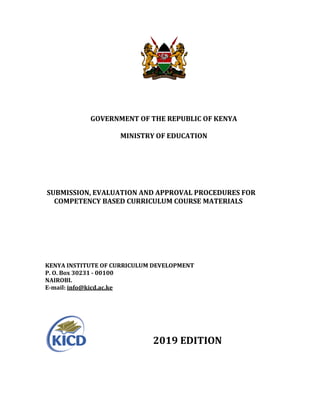 GOVERNMENT OF THE REPUBLIC OF KENYA
MINISTRY OF EDUCATION
SUBMISSION, EVALUATION AND APPROVAL PROCEDURES FOR
COMPETENCY BASED CURRICULUM COURSE MATERIALS
KENYA INSTITUTE OF CURRICULUM DEVELOPMENT
P. O. Box 30231 - 00100
NAIROBI.
E-mail: info@kicd.ac.ke
2019 EDITION
 