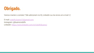 Obrigado.
Vamos manter o contato ? Me adicionem no IG, Linkedin ou me envie um e-mail =]
E-mail: rodolfo.bueno13@gmail.com
Instagram: @buenorodolfo
Linkedin: https://www.linkedin.com/in/rodolfobueno/
 