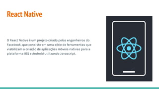 React Native
O React Native é um projeto criado pelos engenheiros do
Facebook, que consiste em uma série de ferramentas que
viabilizam a criação de aplicações móveis nativas para a
plataforma iOS e Android utilizando Javascript.
 
