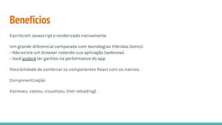 Benefícios
Escrito em Javascript e renderizado nativamente
Um grande diferencial comparado com tecnologias híbridas (Ionic):
- Não existe um browser rodando sua aplicação (webview).
- Você poderá ter ganhos na performance do app.
Possibilidade de combinar os componentes React com os nativos.
Componentização
Escreveu, salvou, visualizou. (Hot reloading)
 