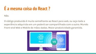 É a mesma coisa do React ?
Não.
O código produzido é muito semelhante ao React para web, ou seja toda a
experiência adquirida em um poderá ser compartilhada com o outro. Mundo
Front-end Web e Mobile de mãos dadas. Maior produtividade garantida.
 