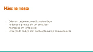 Mãos na massa
- Criar um projeto novo utilizando o Expo
- Rodando o projeto em um emulador
- Alterações em tempo real
- Entregando código sem publicação na loja com codepush
 