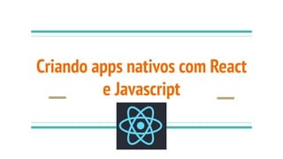 Criando apps nativos com React
e Javascript
 