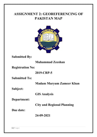 1 | P a g e
ASSIGNMENT 2: GEOREFERENCING OF
PAKISTAN MAP
Submitted By:
Muhammad Zeeshan
Registration No:
2019-CRP-5
Submitted To:
Madam Maryum Zameer Khan
Subject:
GIS Analysis
Department:
City and Regional Planning
Due date:
24-09-2021
 