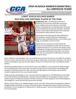 LEWIS’ JESSICA KELLIHER NAMED
2019 RON LENZ NATIONAL PLAYER OF THE YEAR
2018-19 D2CCA WOMEN’S BASKETBALL
ALL-AMERICAN TEAMS
Eric Moyer | National Coordinator, D2CCA Women’s Basketball
Associate Commissioner, Great American Conference | gaccommunications@gmail.com
RUSSELLVILLE, Ark. | On Monday, the Division II
Conference Commissioners Association announced
Jessica Kelliher, from Lewis University, as the 2019
Women’s Basketball Ron Lenz National Player of the Year
as she headlined the All-American selections. The NCAA
Division II sports information directors from institutions
and conference offices voted for the teams.
Marissa Brown from West Liberty; Alexy Mollenhauer,
from Anderson; Hayden Priddy, from Southwestern
Oklahoma State and Mikayla Williams, from California-San
Diego, joined Kelliher on the First Team.
Kelliher became a two-time First-Team D2CCA All-
American as she averaged 24.3 points and 9.9 rebounds
in leading the Flyers to a 27-5 record. She led the country
in field goal percentage, 65.9 percentage. She finished her
career having scored the fifth-most points in DII history
2,770. She also surpassed the 1,000-rebound milestone
during the season.
Brown helped the Lady Hilltoppers return to the NCAA Tournament for the first time since 2016. She ranked in
the top six in the country in scoring, 24.4 points per game; rebounding, 13.0 per game and blocks, 114. She has
made more field goals, 328, than any other player in Division II in the last three years. She tallied 21 double-
doubles.
Mollenhauer guided Anderson to its first 30-win season since 2004-05, as she produced 22 double-doubles,
the second-best total in the country after she notched a total of two in her two seasons. She grabbed 369
rebounds, the fifth-best total in the nation. She also made 80 3-pointers. No DII player with at least 80
3-pointers registered more than seven double-doubles.
Priddy paced the Lady Bulldogs to a 33-1 record and their first appearance in the NCAA Division II Elite Eight.
She earned the Most Outstanding Player award for the Central Regional. She averaged 17.4 points and 3.6
assists per game in moving into second on the GAC’s all-time lists in both categories. At the Central Regional,
she averaged 21.7 points and shot 46.2 percent from the field.
Williams led the Tritons to an undefeated regular season and a 30-1 record overall. She topped the California
Collegiate Athletic Association in scoring, 19.9 points per game; field goal percentage, 54.9 percent and dou-
ble-doubles, 16. She averaged 10.5 rebounds and 1.7 blocks per game. She also converted 80.9 percent of her
free-throw attempts.
 