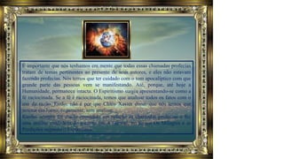 É importante que nós tenhamos em mente que todas essas chamadas profecias
tratam de temas pertinentes ao presente de seus autores, e eles não estavam
fazendo profecias. Nós temos que ter cuidado com o tom apocalíptico com que
grande parte das pessoas vem se manifestando. Até, porque, até hoje a
Humanidade, permanece intacta. O Espiritismo surgiu apresentando-se como a
fé raciocinada. Se a fé é raciocinada, temos que analisar todos os fatos com o
uso da razão. Então, não é por que Chico Xavier disse, que nós temos que
assinar em baixo, cegamente, sem analisar.
Kardec sempre foi muito comedido em relação às chamadas profecias e fez
uma análise cuidadosa do assunto em A Gênese, no tópico Os Milagres e as
Predições segundo o Espiritismo.
 