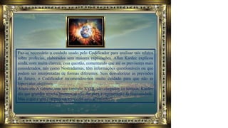 Faz-se necessário o cuidado usado pelo Codificador para analisar tais relatos
sobre profecias, elaborados sem maiores explicações. Allan Kardec explicou
ainda, com muita clareza, essa questão, comentando que até os previsores mais
considerados, tais como Nostradamus, têm informações questionáveis ou que
podem ser interpretadas de formas diferentes. Sem desvalorizar as previsões
do futuro, o Codificador recomendou-nos muito cuidado para que não as
hipervalorizássemos.
Ainda em A Gênese, em seu capítulo XVIII, são chegados os tempos, Kardec
diz que grandes acontecimentos se vão dar para a regeneração da Humanidade.
Mas o que é que compreendemos com essa afirmação?
 