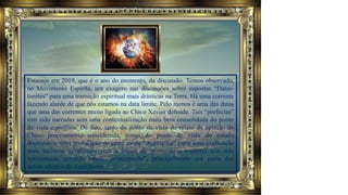 Estamos em 2019, que é o ano do momento, da discussão. Temos observado,
no Movimento Espírita, um exagero nas discussões sobre supostas “Datas-
limites” para uma transição espiritual mais drásticas na Terra. Há uma corrente
fazendo alarde de que nós estamos na data limite. Pelo menos é uma das datas
que uma das correntes muito ligada ao Chico Xavier defende. Tais “profecias”
têm sido narradas sem uma contextualização mais bem consolidada do ponto
de vista espiritista. De fato, tanto do ponto de vista do relato da opinião do
Chico propriamente considerada, como do ponto de vista do estudo
doutrinário, uma postulação de certo modo “dogmática” (sem uma explicação
mais racional, condizente com a lógica do pensamento espírita) tem sido
apresentada, gerando muita "preocupação", principalmente por parte dos
novos adeptos do Espiritismo.
 