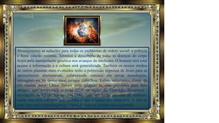 Alcançaremos as soluções para todos os problemas de ordem social: a pobreza
e fome estarão extintas. Teremos a descoberta de todas as doenças do corpo
físico pela manipulação genética nos avanços da medicina. O homem terá total
acesso à informação e a cultura será generalizada. Também os nossos irmãos
de outros planetas mais evoluídos terão a permissão expressa de Jesus para se
apresentarem abertamente, colaborando conosco em novas tecnologias,
inimagináveis no nosso atual estágio científico. Enfim, estaríamos diante de
um mundo novo. Chico Xavier teria relatado as suas previsões para dois
amigos, que escreveram o livro 2019, O Ápice da Transição Planetária -
revelações de Chico Xavier. Em 1986, após um jantar na casa do médium,
numa conversa informal, ele revelou o que o futuro nos reservava. O fim de
tudo isso será a terceira guerra mundial, a qual o mundo não suportaria.
 