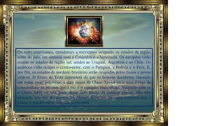 Os norte-americanos, canadenses e mexicanos ocuparão os estados da região
norte do país, em sintonia com a Colômbia e a Venezuela. Os europeus virão
ocupar os estados da região sul, unidos ao Uruguai, Argentina e ao Chile. Os
asiáticos virão ocupar o centro-oeste, com o Paraguai, a Bolívia e o Peru. E,
por fim, os estados do nordeste brasileiro serão ocupados pelos russos e povos
eslavos. O futuro da Terra dependerá do que os homens decidirem. Baseado
em todas essas previsões, a data limite de Chico Xavier seria uma forma de
conscientizar as pessoas que a paz é o caminho mais eficaz. Ninguém sabe se
o Chico falou ou não falou dessa data limite. Já começa por aí. Não tem
gravação, não tem documentação. Alguém falou que teve uma conversa com o
Chico, e que ele disse; isto não prova nada.
 