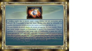 - Irmãos, expôs ele, o século atual, como sabeis, vai ser assinalado pelo
advento do Consolador à face da Terra. Nestes cem anos se efetuarão os
grandes movimentos preparatórios dos outros cem anos que hão de vir.
Ele está falando do século atual e do século em que ele fez essa reunião. Disse,
que nesse tempo surgiria o Consolador. E quem é o Consolador? Para os
espíritas, é o Espiritismo, que surge com a Codificação, a partir de 1.857.
Nesse período de 1,857 até 1.957, cem anos, foi uma preparação para os outros
cem anos seguintes, ou seja, até 2.057. Daí, podemos entender, que a data final
marcada pelo Espírito Ismael é 2.057. Apocalipse ou data limite. Seria em
2.019 ou 2.057? Falou-se também no dia 23 de setembro de 2.017.
 