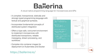 A cloud-native programming language for microservices and APIs
- A compiled, transactional, statically and
strongly typed programming language with
textual and graphical syntaxes. 

- Incorporates fundamental concepts of
distributed system integration

- Offers a type safe, concurrent environment
to implement microservices with
distributed transactions, reliable
messaging, stream processing, and
workflows

- Compiles into container images for
deployment on Kubernetes and Docker
https://ballerina.io/
 