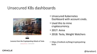 Unsecured K8s dashboards
• Unsecured Kubernetes
Dashboard with account creds.
• Used this to mine
cryptocurrency.
• 2017: Aviva
• 2018: Tesla, Weight Watchers
• https://redlock.io/blog/cryptojacking-
tesla
@iteration1
 