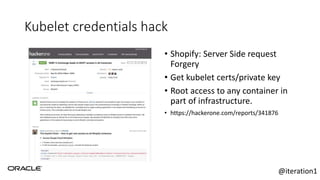 Kubelet credentials hack
• Shopify: Server Side request
Forgery
• Get kubelet certs/private key
• Root access to any container in
part of infrastructure.
• https://hackerone.com/reports/341876
@iteration1
 