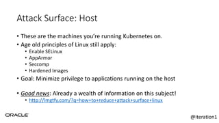 Attack Surface: Host
• These are the machines you’re running Kubernetes on.
• Age old principles of Linux still apply:
• Enable SELinux
• AppArmor
• Seccomp
• Hardened Images
• Goal: Minimize privilege to applications running on the host
• Good news: Already a wealth of information on this subject!
• http://lmgtfy.com/?q=how+to+reduce+attack+surface+linux
@iteration1
 