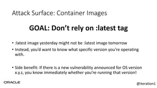 Attack Surface: Container Images
GOAL: Don’t rely on :latest tag
• :latest image yesterday might not be :latest image tomorrow
• Instead, you’d want to know what specific version you’re operating
with.
• Side benefit: If there is a new vulnerability announced for OS version
x.y.z, you know immediately whether you’re running that version!
@iteration1
 