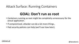 Attack Surface: Running Containers
GOAL: Don’t run as root
• Containers running as root might be completely unnecessary for the
actual application.
• If compromised, attacker can do a lot more things..
• Pod security policies can help (we’ll see how later).
@iteration1
 