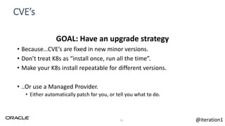 CVE’s
41
GOAL: Have an upgrade strategy
• Because…CVE’s are fixed in new minor versions.
• Don’t treat K8s as “install once, run all the time”.
• Make your K8s install repeatable for different versions.
• ..Or use a Managed Provider.
• Either automatically patch for you, or tell you what to do.
@iteration1
 