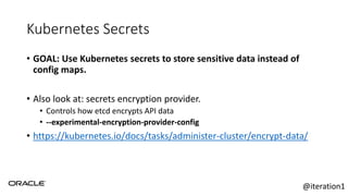 Kubernetes Secrets
• GOAL: Use Kubernetes secrets to store sensitive data instead of
config maps.
• Also look at: secrets encryption provider.
• Controls how etcd encrypts API data
• --experimental-encryption-provider-config
• https://kubernetes.io/docs/tasks/administer-cluster/encrypt-data/
@iteration1
 