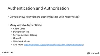 Authentication and Authorization
• Do you know how you are authenticating with Kubernetes?
• Many ways to Authenticate
• Client Certs
• Static token file
• Service Account tokens
• OpenID
• Webhook Mode
• And more (https://kubernetes.io/docs/reference/access-authn-authz/authentication/)
@iteration1
 
