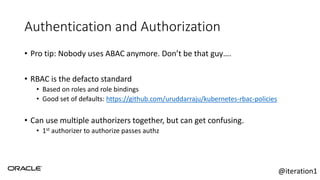 Authentication and Authorization
• Pro tip: Nobody uses ABAC anymore. Don’t be that guy….
• RBAC is the defacto standard
• Based on roles and role bindings
• Good set of defaults: https://github.com/uruddarraju/kubernetes-rbac-policies
• Can use multiple authorizers together, but can get confusing.
• 1st authorizer to authorize passes authz
@iteration1
 