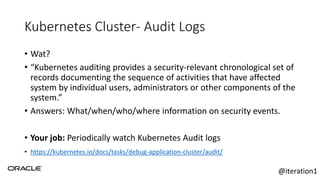Kubernetes Cluster- Audit Logs
• Wat?
• “Kubernetes auditing provides a security-relevant chronological set of
records documenting the sequence of activities that have affected
system by individual users, administrators or other components of the
system.”
• Answers: What/when/who/where information on security events.
• Your job: Periodically watch Kubernetes Audit logs
• https://kubernetes.io/docs/tasks/debug-application-cluster/audit/
@iteration1
 