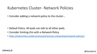 Kubernetes Cluster- Network Policies
• Consider adding a network policy to the cluster…
• Default Policy: All pods can talk to all other pods.
• Consider limiting this with a Network Policy
• https://kubernetes.io/docs/concepts/services-networking/network-policies/
@iteration1
 