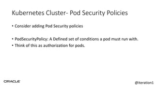 Kubernetes Cluster- Pod Security Policies
• Consider adding Pod Security policies
• PodSecurityPolicy: A Defined set of conditions a pod must run with.
• Think of this as authorization for pods.
@iteration1
 