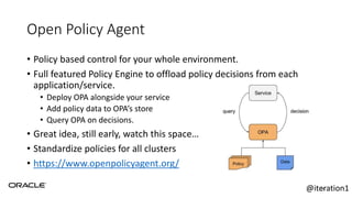 Open Policy Agent
• Policy based control for your whole environment.
• Full featured Policy Engine to offload policy decisions from each
application/service.
• Deploy OPA alongside your service
• Add policy data to OPA’s store
• Query OPA on decisions.
• Great idea, still early, watch this space…
• Standardize policies for all clusters
• https://www.openpolicyagent.org/
56@iteration1
 