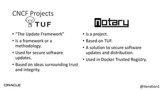 CNCF Projects
• “The Update Framework”
• Is a framework or a
methodology.
• Used for secure software
updates.
• Based on ideas surrounding trust
and integrity.
• Is a project.
• Based on TUF.
• A solution to secure software
updates and distribution.
• Used in Docker Trusted Registry.
@iteration1
 