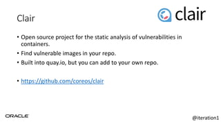 Clair
• Open source project for the static analysis of vulnerabilities in
containers.
• Find vulnerable images in your repo.
• Built into quay.io, but you can add to your own repo.
• https://github.com/coreos/clair
@iteration1
 