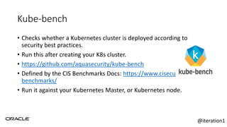 Kube-bench
• Checks whether a Kubernetes cluster is deployed according to
security best practices.
• Run this after creating your K8s cluster.
• https://github.com/aquasecurity/kube-bench
• Defined by the CIS Benchmarks Docs: https://www.cisecurity.org/cis-
benchmarks/
• Run it against your Kubernetes Master, or Kubernetes node.
@iteration1
 
